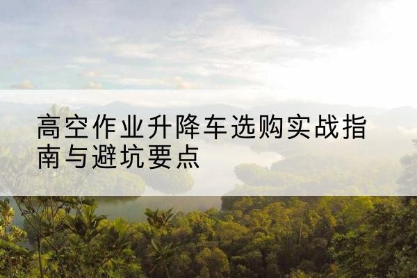 都江堰升降车怎么选-高空作业升降车选购实战指南与避坑要点