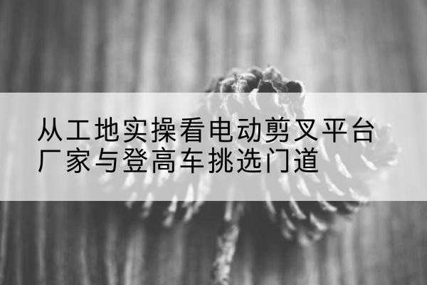 都江堰电动剪叉升降平台厂家-从工地实操看电动剪叉平台厂家与登高车挑选门道