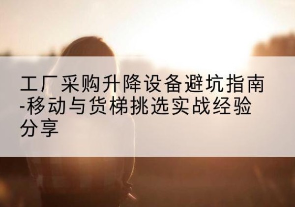 都江堰移动式升降机怎么选-工厂采购升降设备避坑指南-移动与货梯挑选实战经验分享