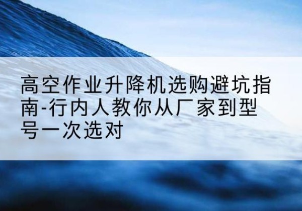 都江堰升降平台厂家-高空作业升降机选购避坑指南-行内人教你从厂家到型号一次选对