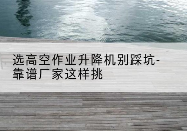 都江堰剪叉式升降机厂家-选高空作业升降机别踩坑-靠谱厂家这样挑