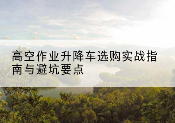 都江堰升降车怎么选-高空作业升降车选购实战指南与避坑要点